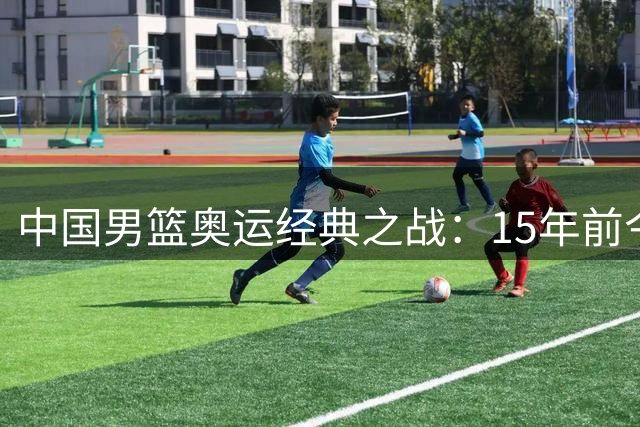 中国男篮奥运经典之战：15年前今日激战梦八队创历史最小分差